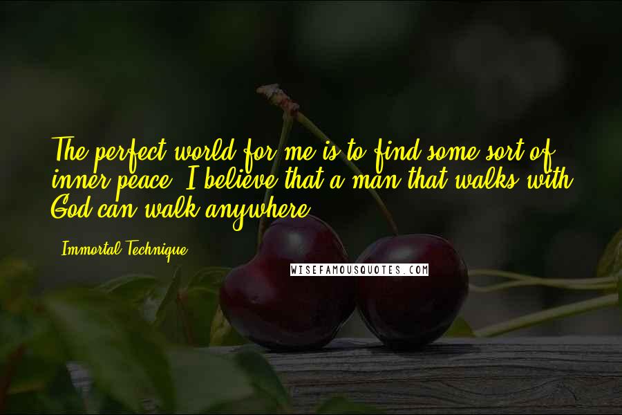 Immortal Technique quotes: The perfect world for me is to find some sort of inner peace. I believe that a man that walks with God can walk anywhere.