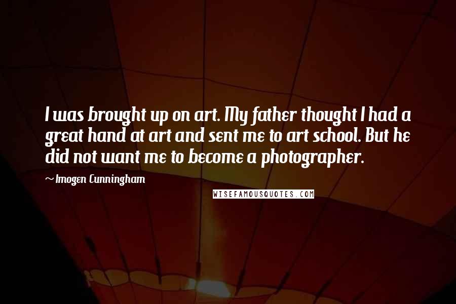 Imogen Cunningham quotes: I was brought up on art. My father thought I had a great hand at art and sent me to art school. But he did not want me to become Imogen Cunningham quotes: I was brought up on art. My father thought I had a great hand at art and sent me to art school. But he did not want me to become