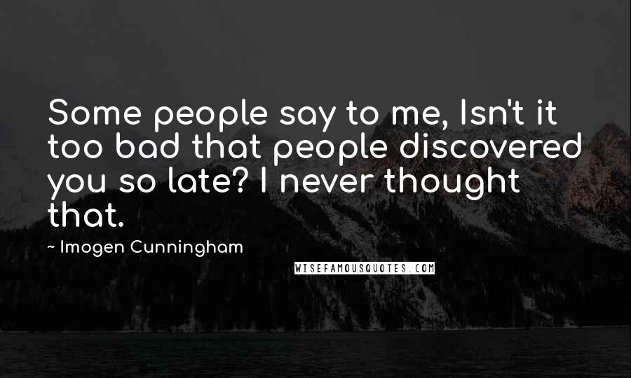 Imogen Cunningham quotes: Some people say to me, Isn't it too bad that people discovered you so late? I never thought that.