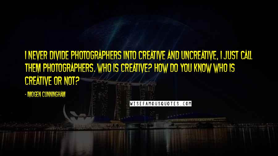 Imogen Cunningham quotes: I never divide photographers into creative and uncreative, I just call them photographers. Who is creative? How do you know who is creative or not?