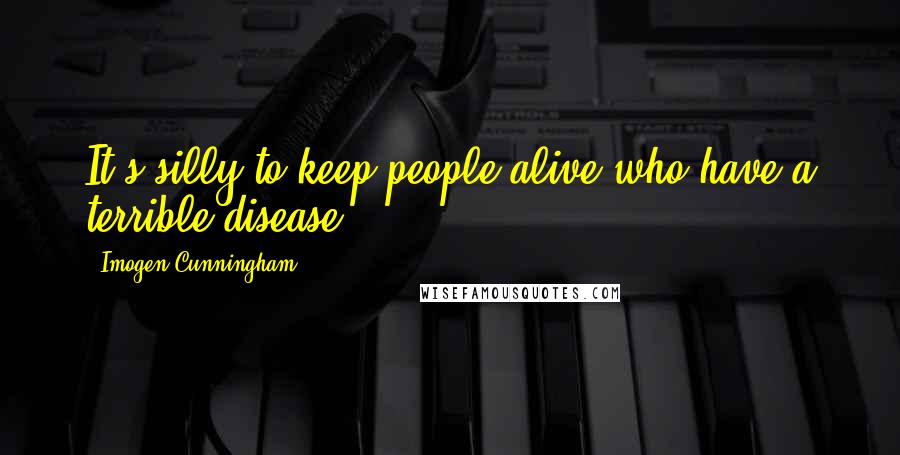 Imogen Cunningham quotes: It's silly to keep people alive who have a terrible disease.