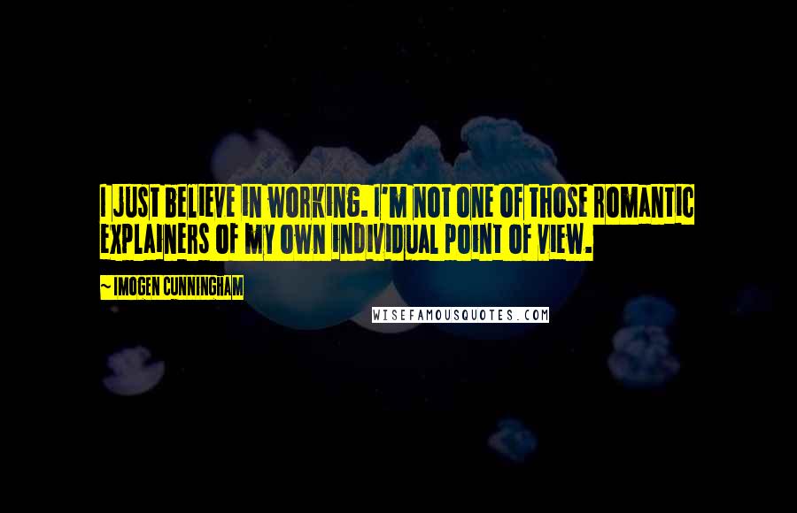 Imogen Cunningham quotes: I just believe in working. I'm not one of those romantic explainers of my own individual point of view. Imogen Cunningham quotes: I just believe in working. I'm not one of those romantic explainers of my own individual point of view.