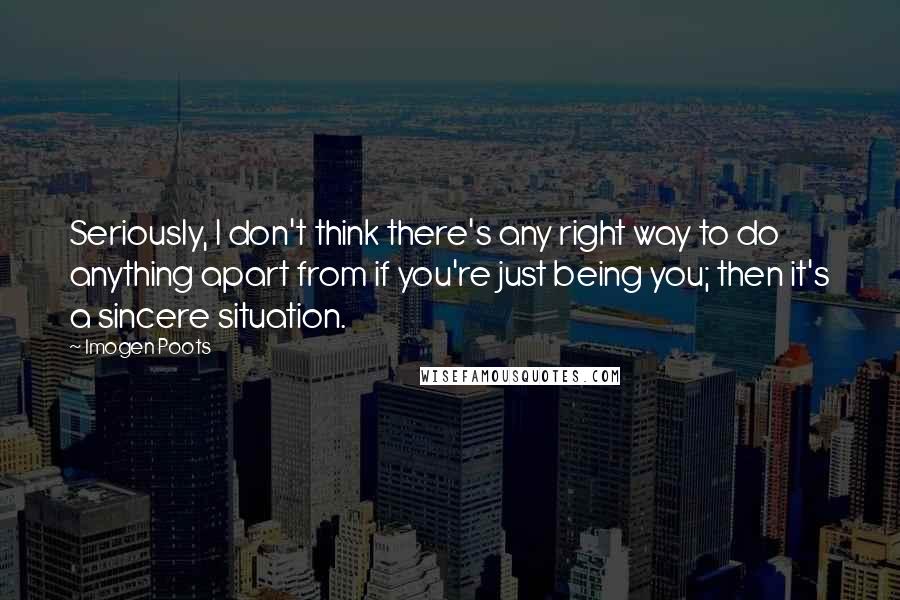 Imogen Poots quotes: Seriously, I don't think there's any right way to do anything apart from if you're just being you; then it's a sincere situation.