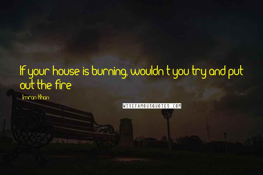 Imran Khan quotes: If your house is burning, wouldn't you try and put out the fire?