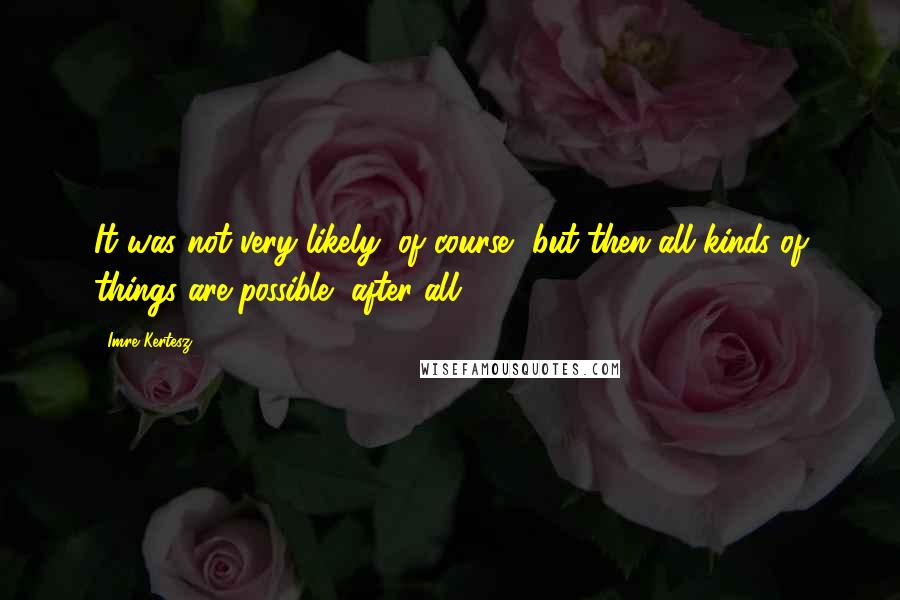 Imre Kertesz quotes: It was not very likely, of course, but then all kinds of things are possible, after all.