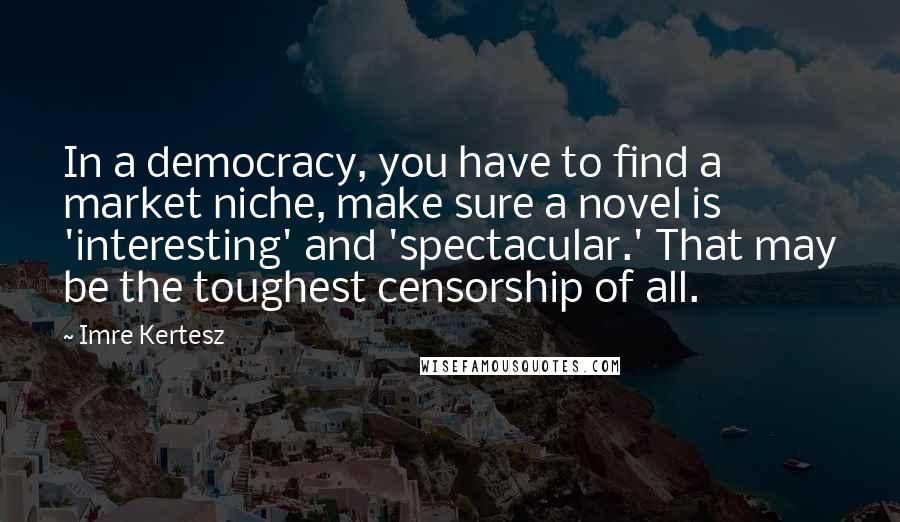 Imre Kertesz quotes: In a democracy, you have to find a market niche, make sure a novel is 'interesting' and 'spectacular.' That may be the toughest censorship of all. Imre Kertesz quotes: In a democracy, you have to find a market niche, make sure a novel is 'interesting' and 'spectacular.' That may be the toughest censorship of all.
