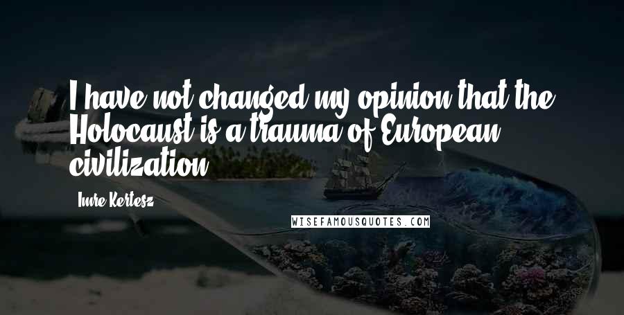 Imre Kertesz quotes: I have not changed my opinion that the Holocaust is a trauma of European civilization.