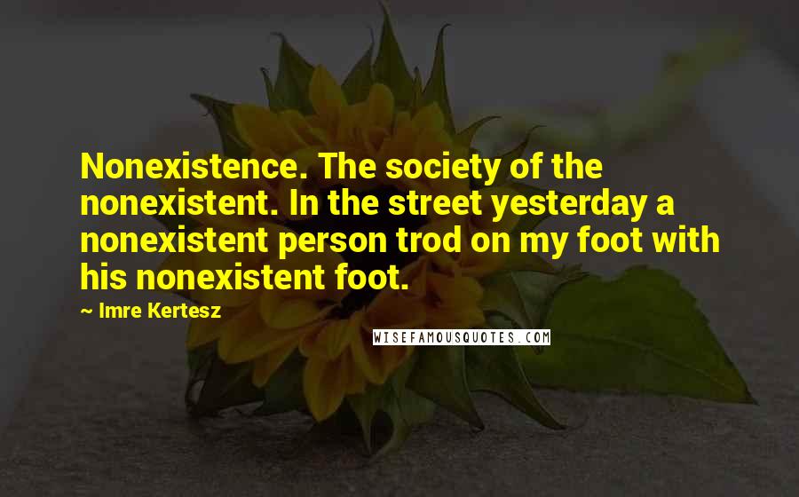 Imre Kertesz quotes: Nonexistence. The society of the nonexistent. In the street yesterday a nonexistent person trod on my foot with his nonexistent foot. Imre Kertesz quotes: Nonexistence. The society of the nonexistent. In the street yesterday a nonexistent person trod on my foot with his nonexistent foot.
