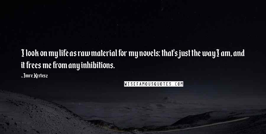 Imre Kertesz quotes: I look on my life as raw material for my novels: that's just the way I am, and it frees me from any inhibitions. Imre Kertesz quotes: I look on my life as raw material for my novels: that's just the way I am, and it frees me from any inhibitions.