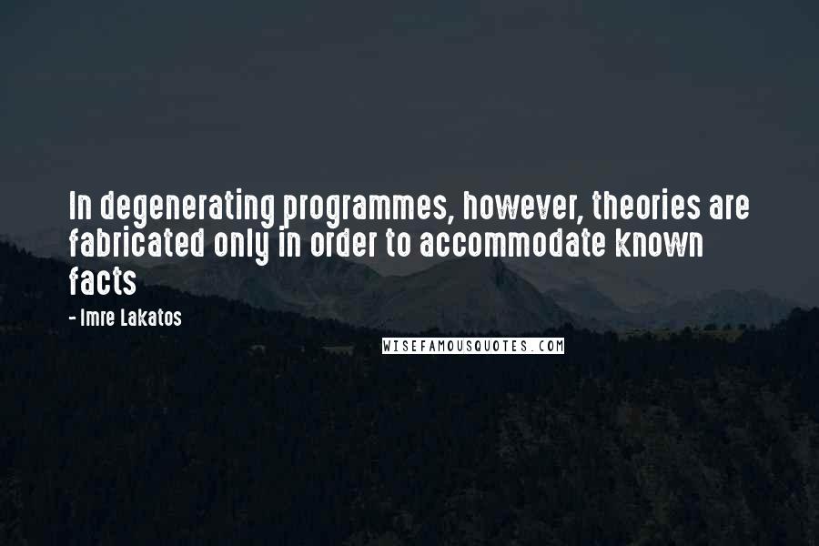 Imre Lakatos quotes: In degenerating programmes, however, theories are fabricated only in order to accommodate known facts