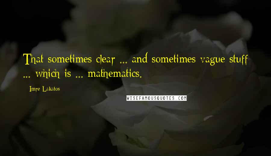Imre Lakatos quotes: That sometimes clear ... and sometimes vague stuff ... which is ... mathematics.