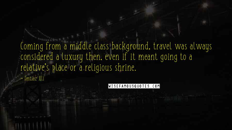 Imtiaz Ali quotes: Coming from a middle class background, travel was always considered a luxury then, even if it meant going to a relative's place or a religious shrine.