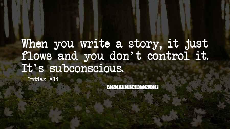 Imtiaz Ali quotes: When you write a story, it just flows and you don't control it. It's subconscious.