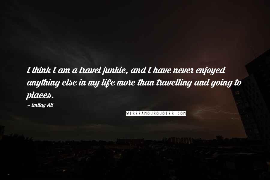 Imtiaz Ali quotes: I think I am a travel junkie, and I have never enjoyed anything else in my life more than travelling and going to places.