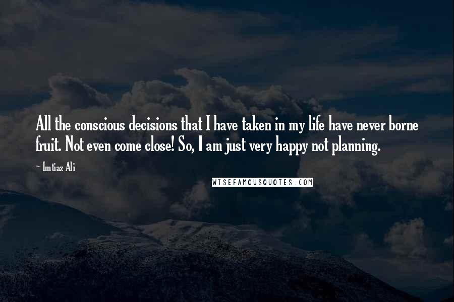 Imtiaz Ali quotes: All the conscious decisions that I have taken in my life have never borne fruit. Not even come close! So, I am just very happy not planning.