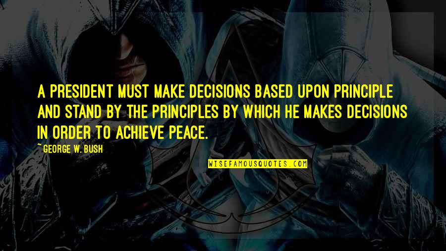 In Order To Achieve Quotes By George W. Bush: A president must make decisions based upon principle