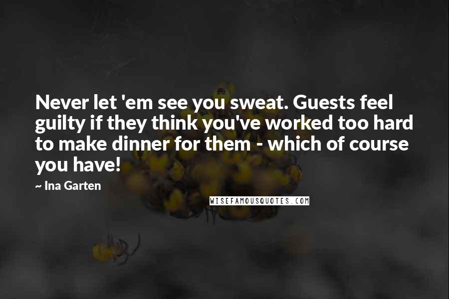 Ina Garten quotes: Never let 'em see you sweat. Guests feel guilty if they think you've worked too hard to make dinner for them - which of course you have!