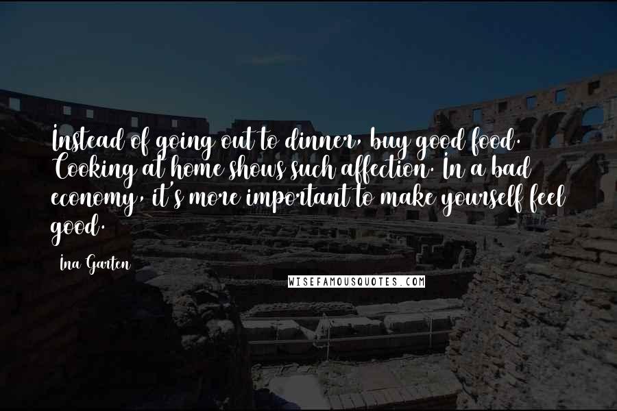 Ina Garten quotes: Instead of going out to dinner, buy good food. Cooking at home shows such affection. In a bad economy, it's more important to make yourself feel good.