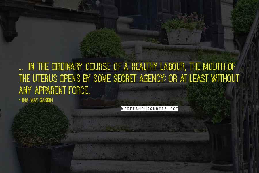 Ina May Gaskin quotes: ... in the ordinary course of a healthy labour, the mouth of the uterus opens by some secret agency; or at least without any apparent force.