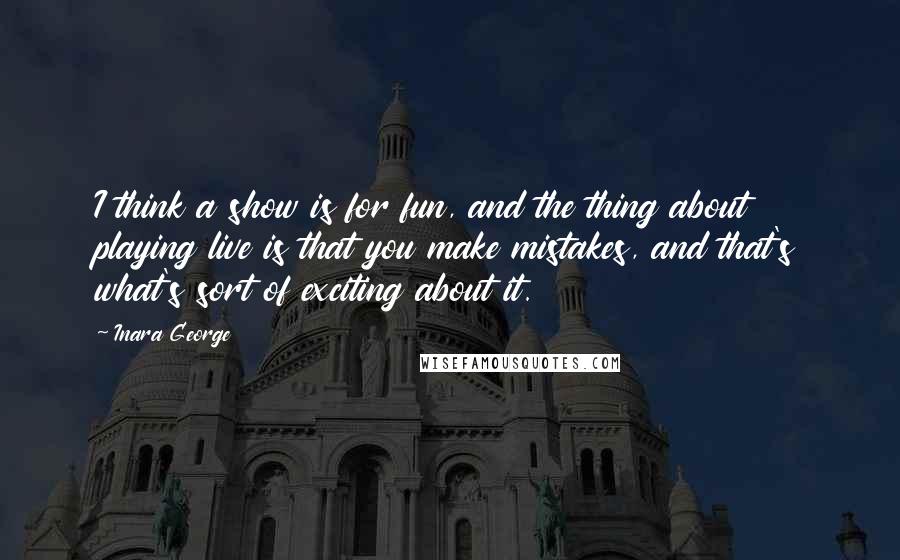 Inara George quotes: I think a show is for fun, and the thing about playing live is that you make mistakes, and that's what's sort of exciting about it.