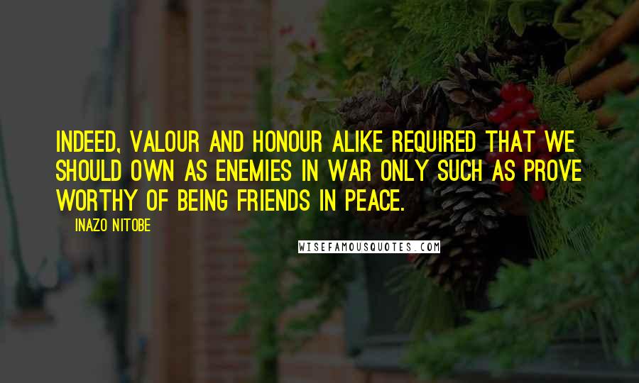 Inazo Nitobe quotes: Indeed, valour and honour alike required that we should own as enemies in war only such as prove worthy of being friends in peace.