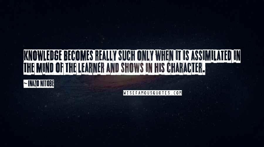 Inazo Nitobe quotes: Knowledge becomes really such only when it is assimilated in the mind of the learner and shows in his character.