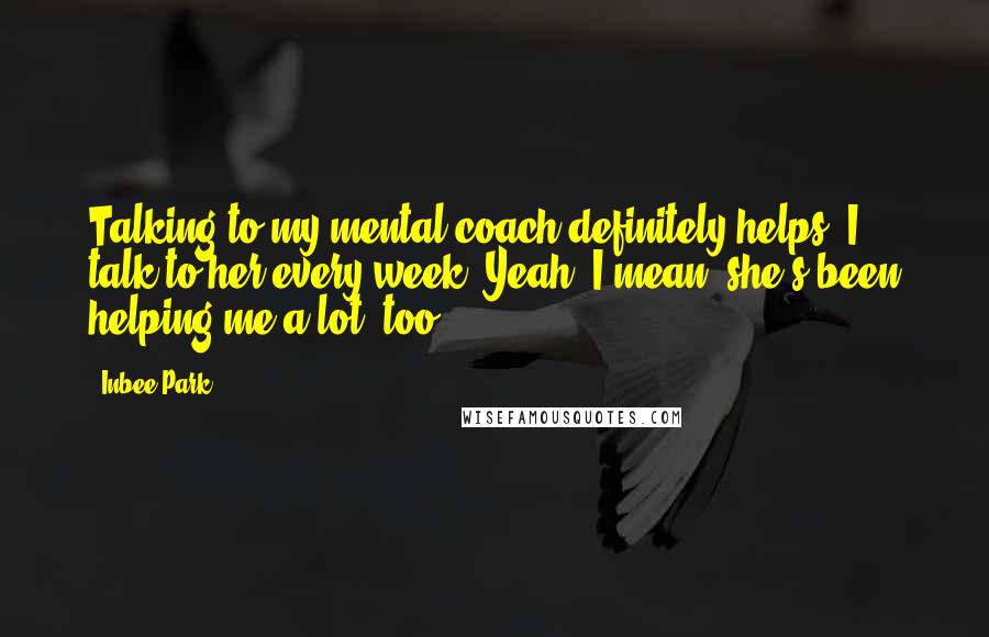 Inbee Park quotes: Talking to my mental coach definitely helps. I talk to her every week. Yeah, I mean, she's been helping me a lot, too.