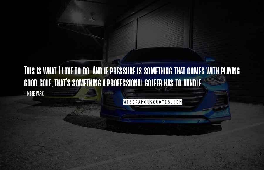Inbee Park quotes: This is what I love to do. And if pressure is something that comes with playing good golf, that's something a professional golfer has to handle. Inbee Park quotes: This is what I love to do. And if pressure is something that comes with playing good golf, that's something a professional golfer has to handle.