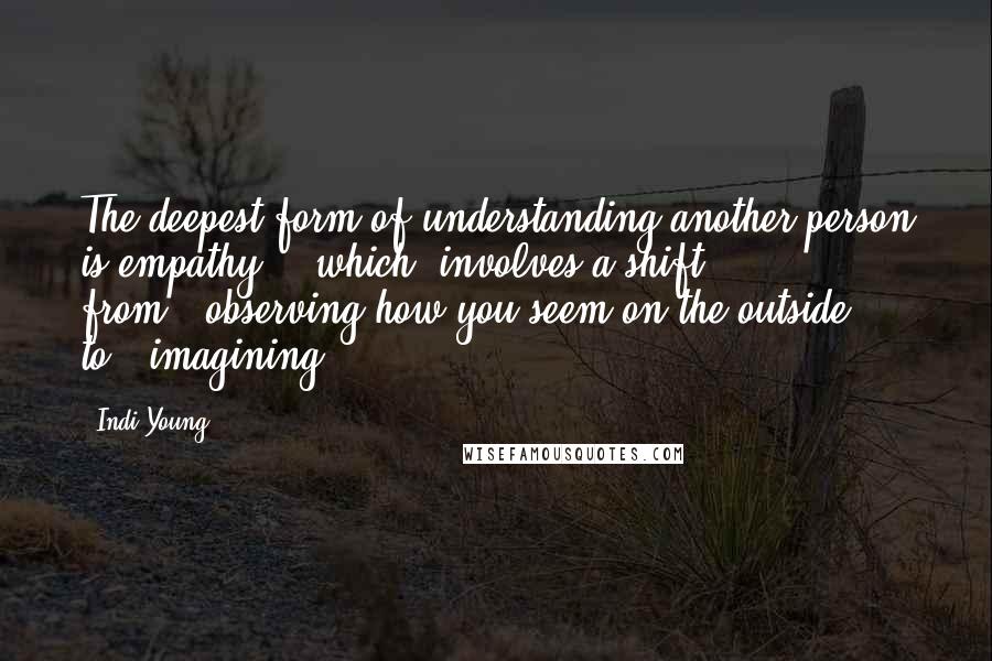 Indi Young quotes: The deepest form of understanding another person is empathy...[which] involves a shift from...observing how you seem on the outside, to...imagining