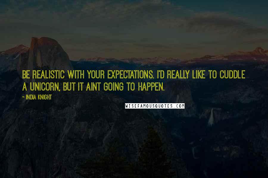 India Knight quotes: Be realistic with your expectations. I'd really like to cuddle a unicorn, but it aint going to happen.