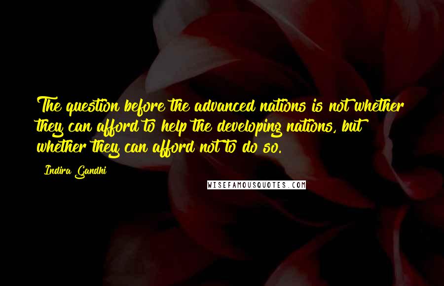 Indira Gandhi quotes: The question before the advanced nations is not whether they can afford to help the developing nations, but whether they can afford not to do so.