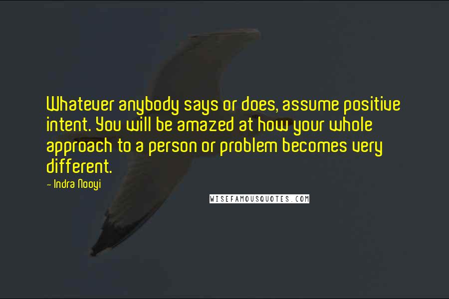 Indra Nooyi quotes: Whatever anybody says or does, assume positive intent. You will be amazed at how your whole approach to a person or problem becomes very different.