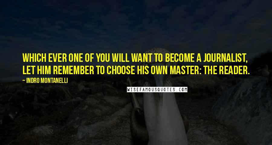 Indro Montanelli quotes: Which ever one of you will want to become a journalist, let him remember to choose his own master: the reader. Indro Montanelli quotes: Which ever one of you will want to become a journalist, let him remember to choose his own master: the reader.