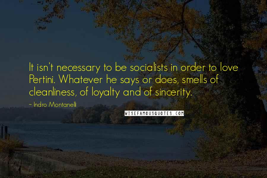 Indro Montanelli quotes: It isn't necessary to be socialists in order to love Pertini. Whatever he says or does, smells of cleanliness, of loyalty and of sincerity. Indro Montanelli quotes: It isn't necessary to be socialists in order to love Pertini. Whatever he says or does, smells of cleanliness, of loyalty and of sincerity.