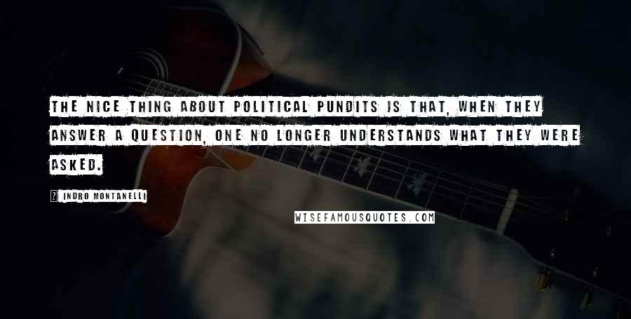 Indro Montanelli quotes: The nice thing about political pundits is that, when they answer a question, one no longer understands what they were asked. Indro Montanelli quotes: The nice thing about political pundits is that, when they answer a question, one no longer understands what they were asked.