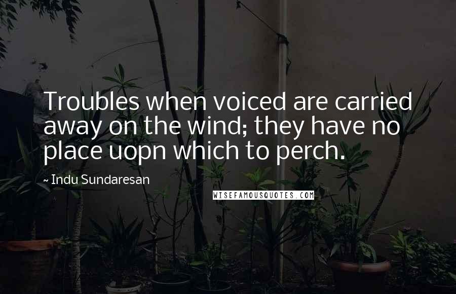 Indu Sundaresan quotes: Troubles when voiced are carried away on the wind; they have no place uopn which to perch.