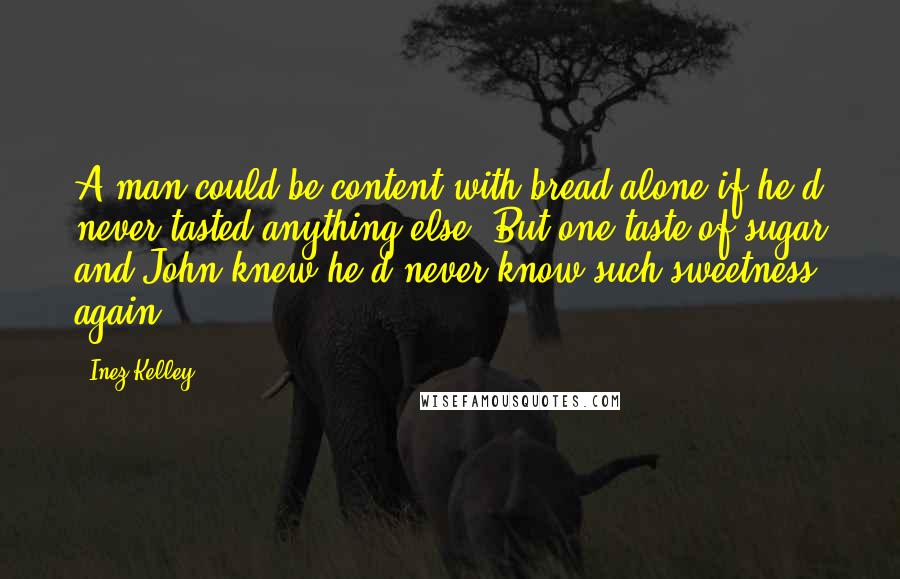 Inez Kelley quotes: A man could be content with bread alone if he'd never tasted anything else. But one taste of sugar and John knew he'd never know such sweetness again. Inez Kelley quotes: A man could be content with bread alone if he'd never tasted anything else. But one taste of sugar and John knew he'd never know such sweetness again.