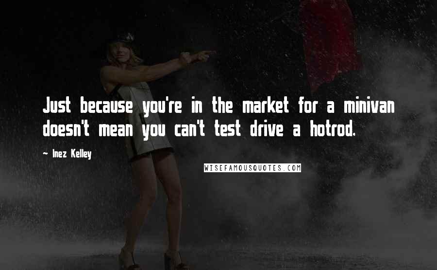 Inez Kelley quotes: Just because you're in the market for a minivan doesn't mean you can't test drive a hotrod.