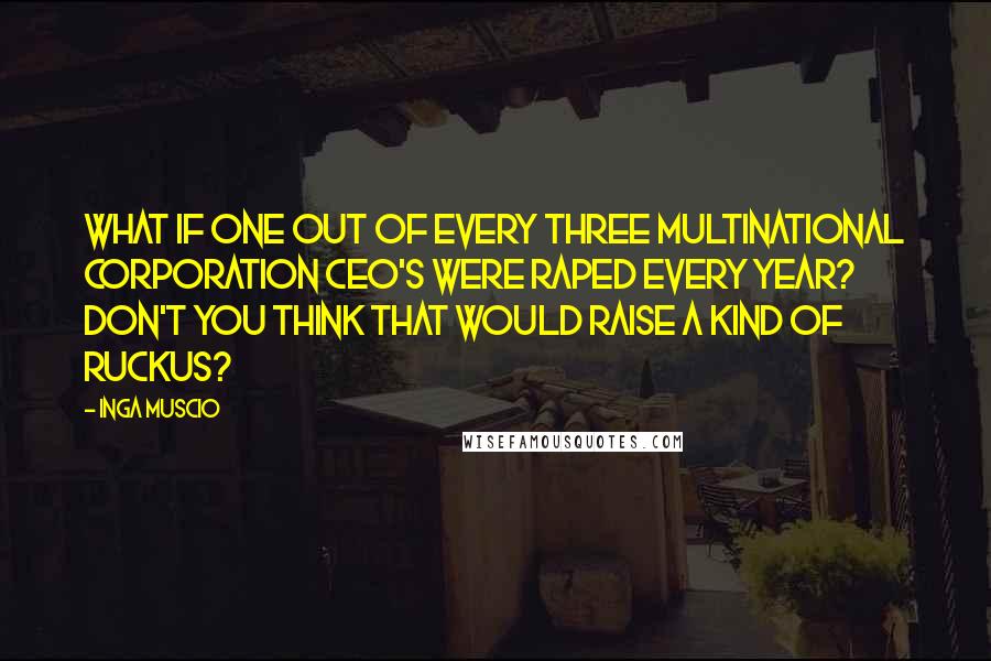 Inga Muscio quotes: What if one out of every three multinational corporation CEO's were raped every year? Don't you think that would raise a kind of ruckus?