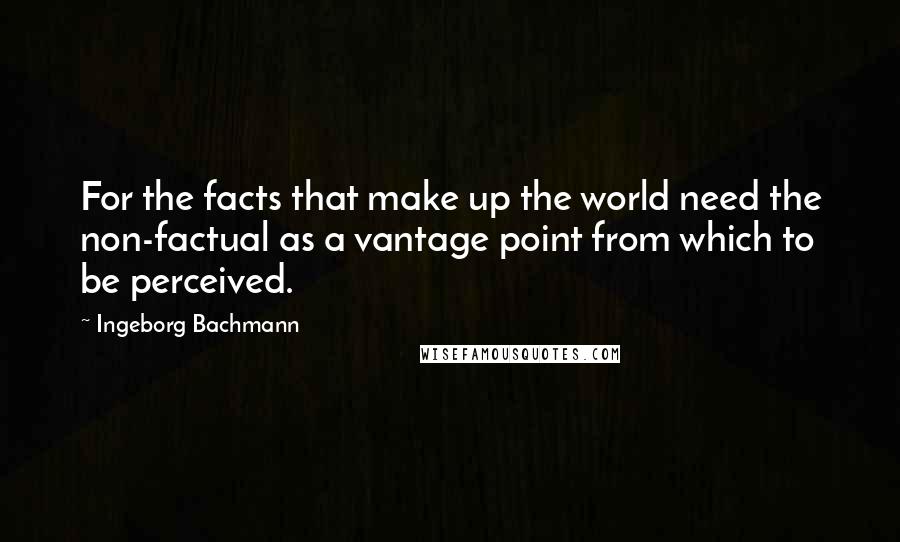 Ingeborg Bachmann quotes: For the facts that make up the world need the non-factual as a vantage point from which to be perceived.