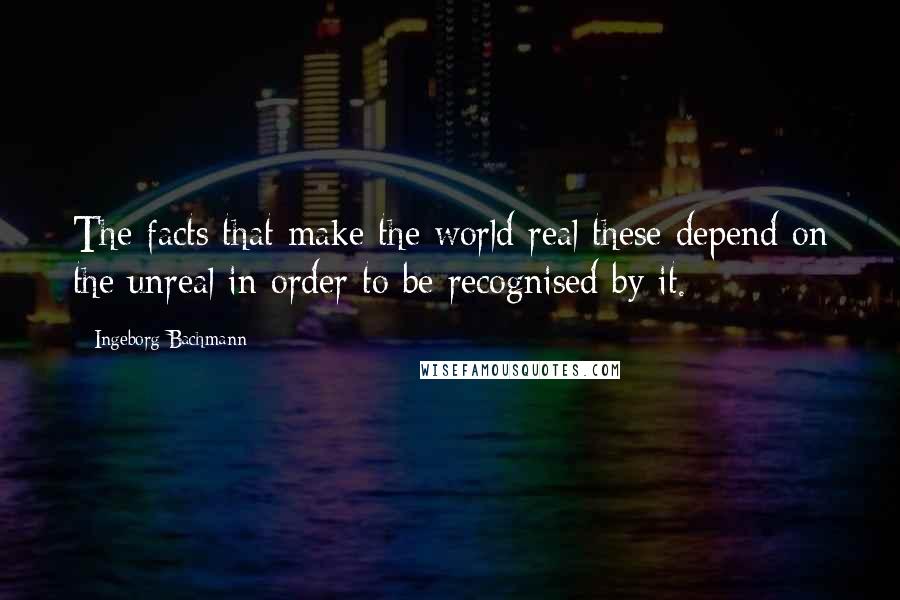 Ingeborg Bachmann quotes: The facts that make the world real these depend on the unreal in order to be recognised by it. Ingeborg Bachmann quotes: The facts that make the world real these depend on the unreal in order to be recognised by it.