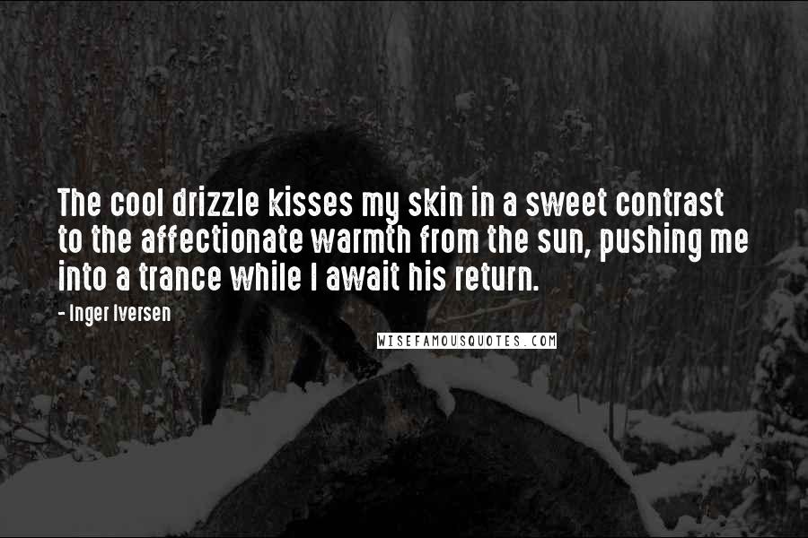 Inger Iversen quotes: The cool drizzle kisses my skin in a sweet contrast to the affectionate warmth from the sun, pushing me into a trance while I await his return. Inger Iversen quotes: The cool drizzle kisses my skin in a sweet contrast to the affectionate warmth from the sun, pushing me into a trance while I await his return.