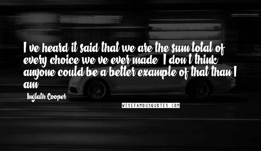 Inglath Cooper quotes: I've heard it said that we are the sum total of every choice we've ever made. I don't think anyone could be a better example of that than I am.