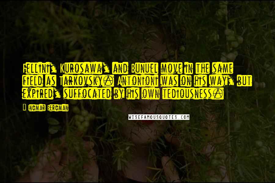 Ingmar Bergman quotes: Fellini, Kurosawa, and Bunuel move in the same field as Tarkovsky. Antonioni was on his way, but expired, suffocated by his own tediousness. Ingmar Bergman quotes: Fellini, Kurosawa, and Bunuel move in the same field as Tarkovsky. Antonioni was on his way, but expired, suffocated by his own tediousness.