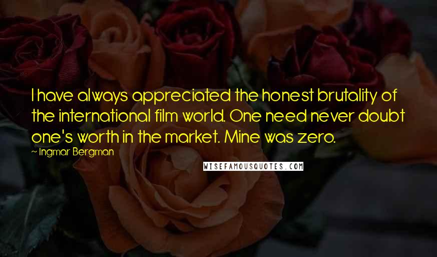 Ingmar Bergman quotes: I have always appreciated the honest brutality of the international film world. One need never doubt one's worth in the market. Mine was zero. Ingmar Bergman quotes: I have always appreciated the honest brutality of the international film world. One need never doubt one's worth in the market. Mine was zero.