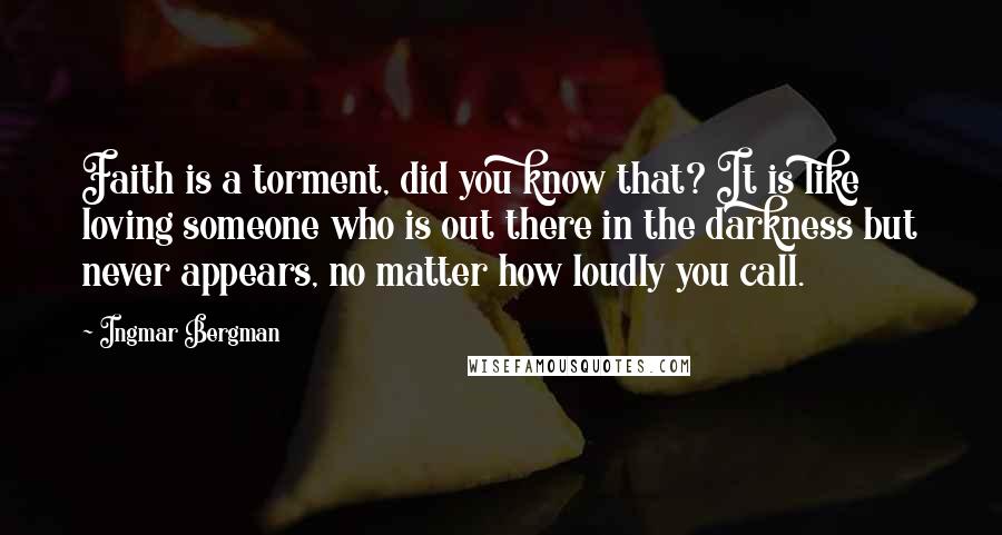 Ingmar Bergman quotes: Faith is a torment, did you know that? It is like loving someone who is out there in the darkness but never appears, no matter how loudly you call.