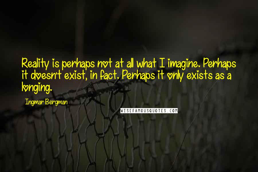 Ingmar Bergman quotes: Reality is perhaps not at all what I imagine. Perhaps it doesn't exist, in fact. Perhaps it only exists as a longing. Ingmar Bergman quotes: Reality is perhaps not at all what I imagine. Perhaps it doesn't exist, in fact. Perhaps it only exists as a longing.