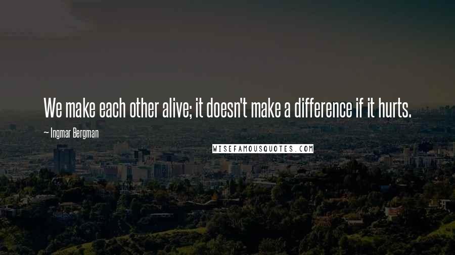 Ingmar Bergman quotes: We make each other alive; it doesn't make a difference if it hurts.