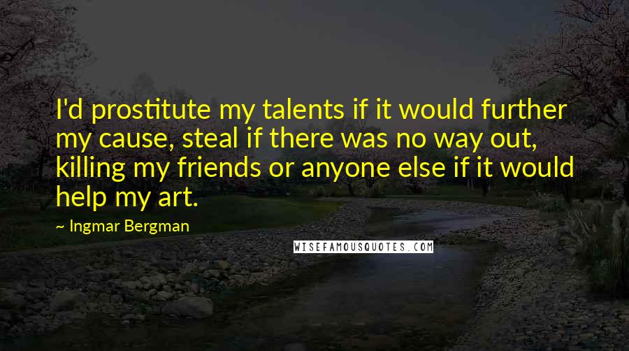 Ingmar Bergman quotes: I'd prostitute my talents if it would further my cause, steal if there was no way out, killing my friends or anyone else if it would help my art.