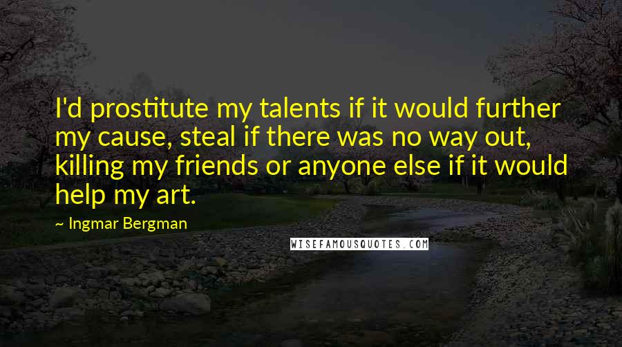 Ingmar Bergman quotes: I'd prostitute my talents if it would further my cause, steal if there was no way out, killing my friends or anyone else if it would help my art. Ingmar Bergman quotes: I'd prostitute my talents if it would further my cause, steal if there was no way out, killing my friends or anyone else if it would help my art.
